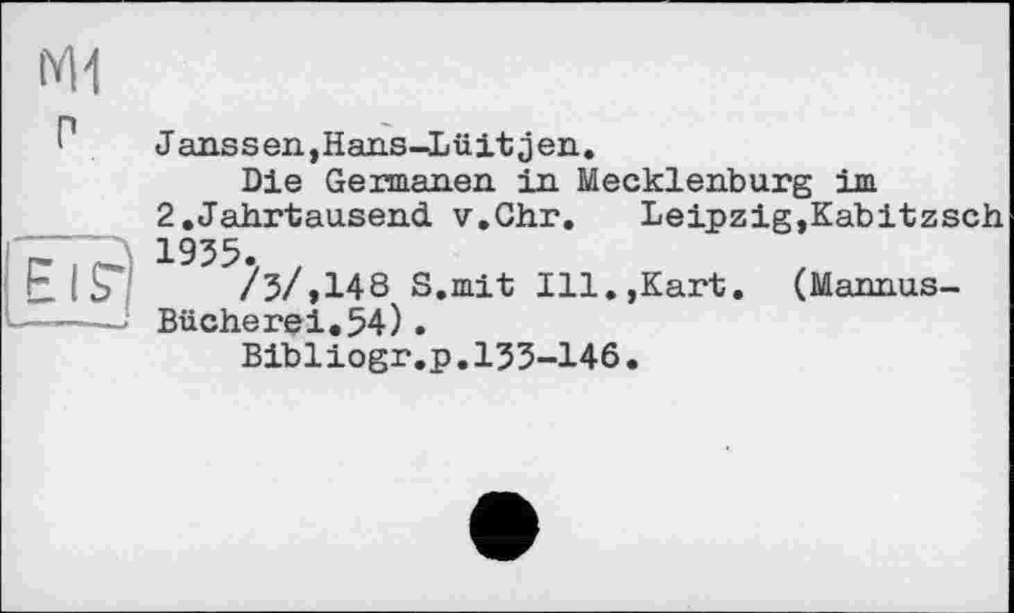 ﻿ІУІ1
Г1 Janssen,Hans-Lüitjen.
Die Germanen in Mecklenburg im
2.Jährtaasend v.Ghr.	Leipzig,Kabitzsch
' 1935.
E I 7	/3/,148 S.mit Ill.,Kart. (Mannus-
---—; Bücherei.54).
Bibliogr.p.133-146•